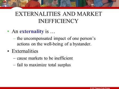 © 2007 Thomson South-Western EXTERNALITIES AND MARKET INEFFICIENCY An externality is … –the uncompensated impact of one person’s actions on the well-being.