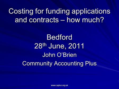 Www.caplus.org.uk Costing for funding applications and contracts – how much? Bedford 28 th June, 2011 John O’Brien Community Accounting Plus.