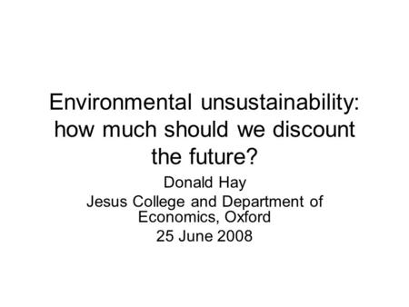 Environmental unsustainability: how much should we discount the future? Donald Hay Jesus College and Department of Economics, Oxford 25 June 2008.
