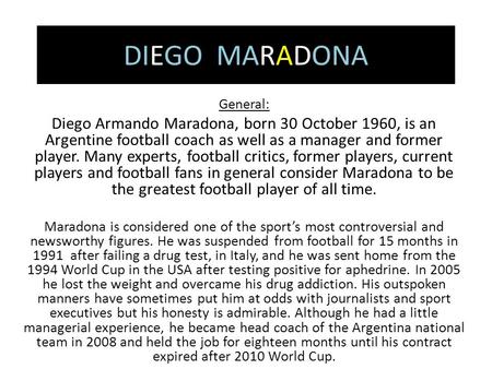 DIEGO MARADONA General: Diego Armando Maradona, born 30 October 1960, is an Argentine football coach as well as a manager and former player. Many experts,