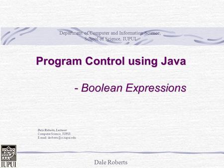 Dale Roberts Program Control using Java - Boolean Expressions Dale Roberts, Lecturer Computer Science, IUPUI   Department of.