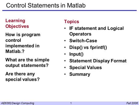 Fall 2006AE6382 Design Computing1 Control Statements in Matlab Topics IF statement and Logical Operators Switch-Case Disp() vs fprintf() Input() Statement.