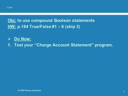 © 2006 Pearson Education 1 Obj: to use compound Boolean statements HW: p.184 True/False #1 – 6 (skip 3)  Do Now: 1.Test your “Charge Account Statement”