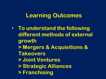 To understand the following different methods of external growth > Mergers & Acquisitions & Takeovers > Joint Ventures > Strategic Alliances > Franchising.
