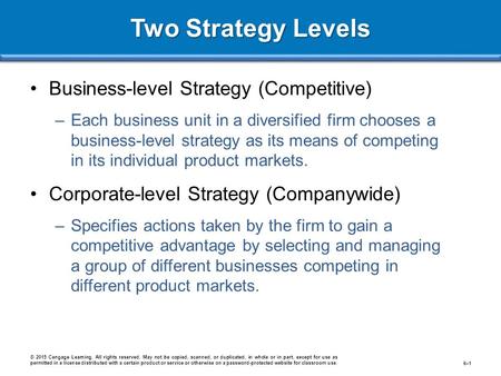 Two Strategy Levels Business-level Strategy (Competitive) –Each business unit in a diversified firm chooses a business-level strategy as its means of competing.