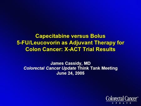 Capecitabine versus Bolus 5-FU/Leucovorin as Adjuvant Therapy for Colon Cancer: X-ACT Trial Results James Cassidy, MD Colorectal Cancer Update Think Tank.