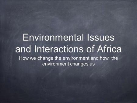 Environmental Issues and Interactions of Africa How we change the environment and how the environment changes us.