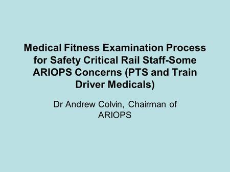 Medical Fitness Examination Process for Safety Critical Rail Staff-Some ARIOPS Concerns (PTS and Train Driver Medicals) Dr Andrew Colvin, Chairman of ARIOPS.