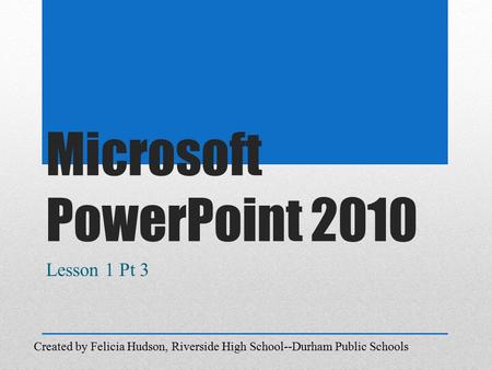 Microsoft PowerPoint 2010 Lesson 1 Pt 3 Created by Felicia Hudson, Riverside High School--Durham Public Schools.