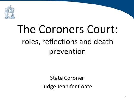 1 The Coroners Court: roles, reflections and death prevention State Coroner Judge Jennifer Coate.