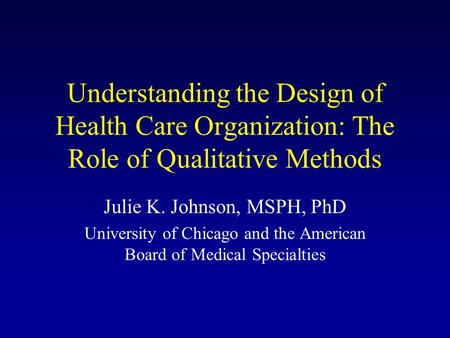 Understanding the Design of Health Care Organization: The Role of Qualitative Methods Julie K. Johnson, MSPH, PhD University of Chicago and the American.