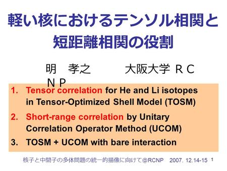 1 軽い核におけるテンソル相関と 短距離相関の役割 核子と中間子の多体問題の統一的描像に向けて＠ RCNP 2007. 12.14-15 1.Tensor correlation for He and Li isotopes in Tensor-Optimized Shell Model (TOSM)