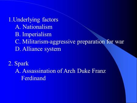 1.Underlying factors A. Nationalism B. Imperialism C. Militarism-aggressive preparation for war D. Alliance system 2. Spark A. Assassination of Arch Duke.