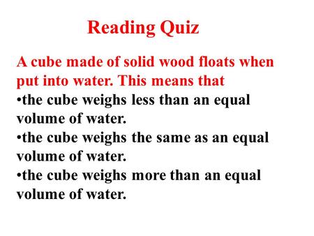 Reading Quiz A cube made of solid wood floats when put into water. This means that the cube weighs less than an equal volume of water. the cube weighs.