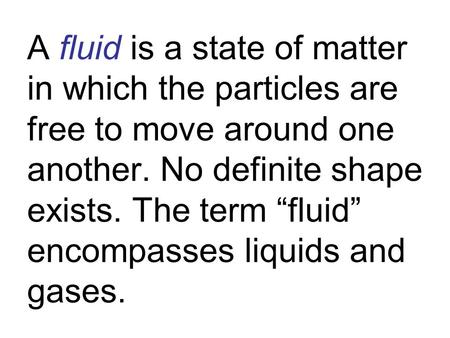 A fluid is a state of matter in which the particles are free to move around one another. No definite shape exists. The term “fluid” encompasses liquids.