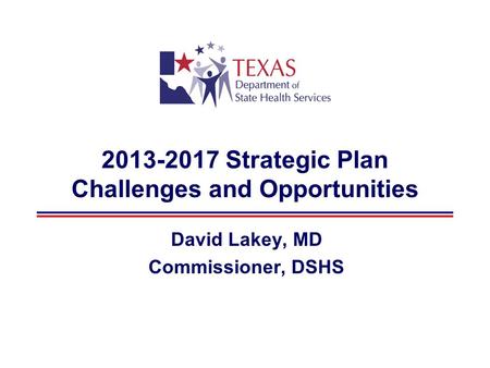2013-2017 Strategic Plan Challenges and Opportunities David Lakey, MD Commissioner, DSHS.