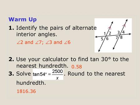 Warm Up 1. Identify the pairs of alternate interior angles. 2. Use your calculator to find tan 30° to the nearest hundredth. 3. Solve. Round to the nearest.