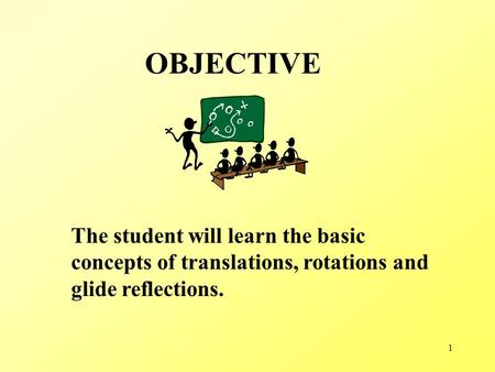 1 OBJECTIVE The student will learn the basic concepts of translations, rotations and glide reflections.