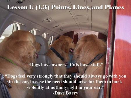 Lesson 1: (1.3) Points, Lines, and Planes “Dogs have owners. Cats have staff.” “Dogs feel very strongly that they should always go with you in the car,
