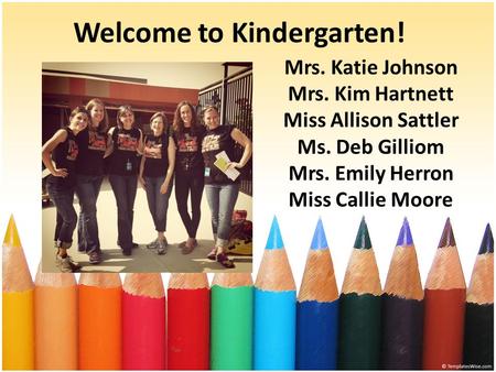 Welcome to Kindergarten! Mrs. Katie Johnson Mrs. Kim Hartnett Miss Allison Sattler Ms. Deb Gilliom Mrs. Emily Herron Miss Callie Moore.