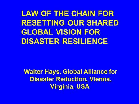 LAW OF THE CHAIN FOR RESETTING OUR SHARED GLOBAL VISION FOR DISASTER RESILIENCE Walter Hays, Global Alliance for Disaster Reduction, Vienna, Virginia,