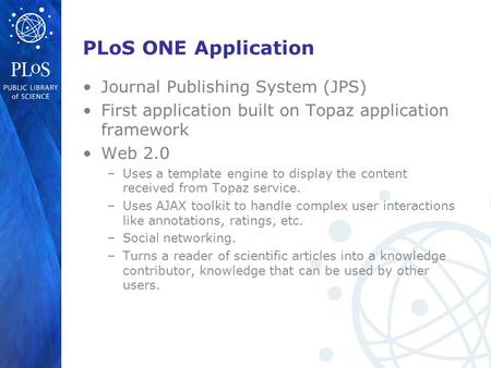 PLoS ONE Application Journal Publishing System (JPS) First application built on Topaz application framework Web 2.0 –Uses a template engine to display.