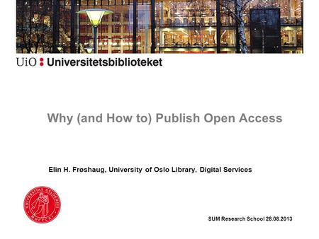 Why (and How to) Publish Open Access Elin H. Frøshaug, University of Oslo Library, Digital Services SUM Research School 28.08.2013.