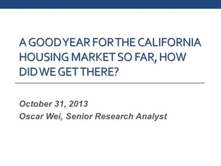 A GOOD YEAR FOR THE CALIFORNIA HOUSING MARKET SO FAR, HOW DID WE GET THERE? October 31, 2013 Oscar Wei, Senior Research Analyst.