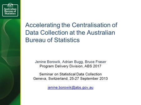 Accelerating the Centralisation of Data Collection at the Australian Bureau of Statistics Jenine Borowik, Adrian Bugg, Bruce Fraser Program Delivery Division,