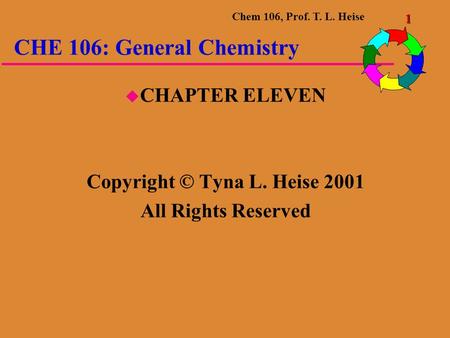 Chem 106, Prof. T. L. Heise 1 CHE 106: General Chemistry  CHAPTER ELEVEN Copyright © Tyna L. Heise 2001 All Rights Reserved.