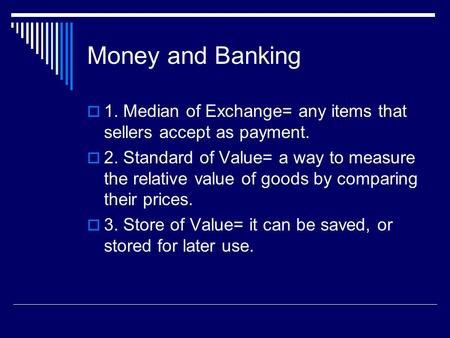 Money and Banking  1. Median of Exchange= any items that sellers accept as payment.  2. Standard of Value= a way to measure the relative value of goods.