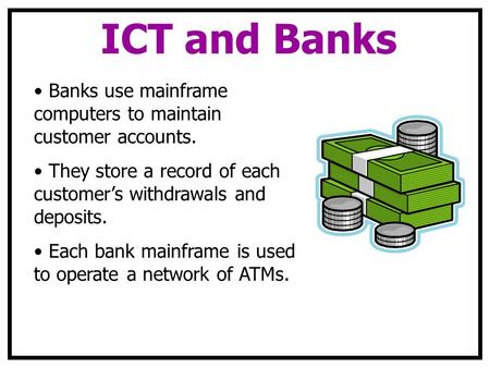 ICT and Banks Banks use mainframe computers to maintain customer accounts. They store a record of each customer’s withdrawals and deposits. Each bank mainframe.