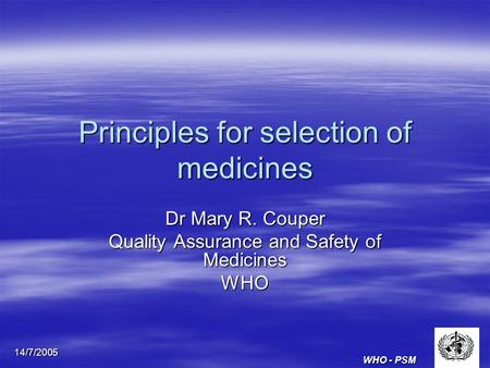 WHO - PSM 14/7/2005 Principles for selection of medicines Dr Mary R. Couper Quality Assurance and Safety of Medicines WHO.
