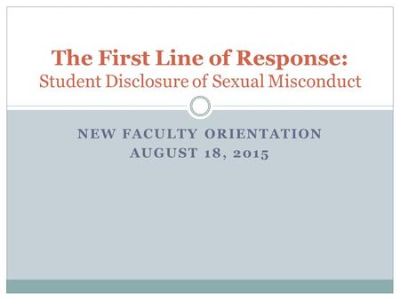 NEW FACULTY ORIENTATION AUGUST 18, 2015 The First Line of Response: Student Disclosure of Sexual Misconduct.