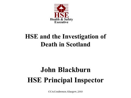 CCA Conference, Glasgow, 2003 John Blackburn HSE Principal Inspector HSE and the Investigation of Death in Scotland.