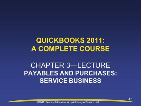 ©2012 Pearson Education, Inc. publishing as Prentice Hall 3-1 QUICKBOOKS 2011: A COMPLETE COURSE CHAPTER 3—LECTURE PAYABLES AND PURCHASES: SERVICE BUSINESS.
