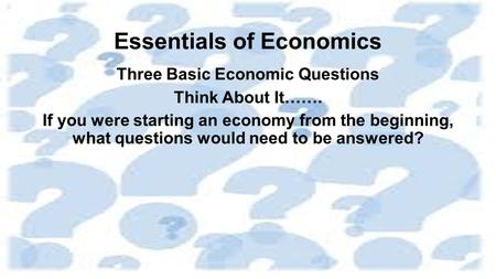 Essentials of Economics Three Basic Economic Questions Think About It……. If you were starting an economy from the beginning, what questions would need.
