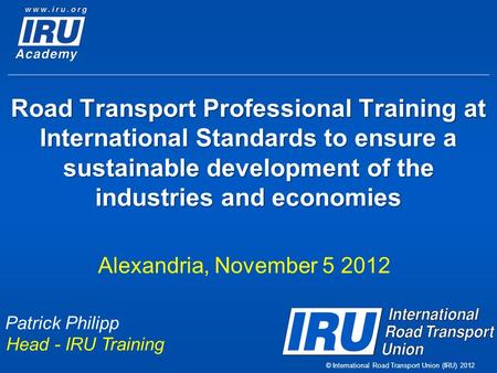 © International Road Transport Union (IRU) 2012 Road Transport Professional Training at International Standards to ensure a sustainable development of.
