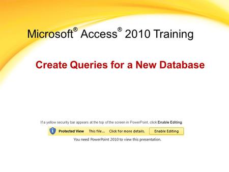 Microsoft ® Access ® 2010 Training Create Queries for a New Database If a yellow security bar appears at the top of the screen in PowerPoint, click Enable.