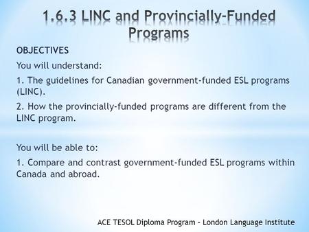 ACE TESOL Diploma Program – London Language Institute OBJECTIVES You will understand: 1. The guidelines for Canadian government-funded ESL programs (LINC).