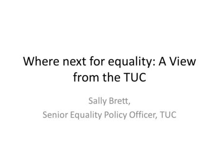 Where next for equality: A View from the TUC Sally Brett, Senior Equality Policy Officer, TUC.