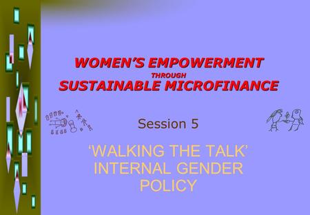 WOMEN’S EMPOWERMENT THROUGH SUSTAINABLE MICROFINANCE ‘WALKING THE TALK’ INTERNAL GENDER POLICY Session 5.