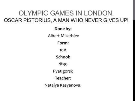 OLYMPIC GAMES IN LONDON. OSCAR PISTORIUS, A MAN WHO NEVER GIVES UP! Done by: Albert Miserbiev Form: 10A School: №30 Pyatigorsk Teacher: Natalya Kasyanova.