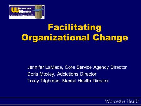 Worcester Health Facilitating Organizational Change Jennifer LaMade, Core Service Agency Director Doris Moxley, Addictions Director Tracy Tilghman, Mental.
