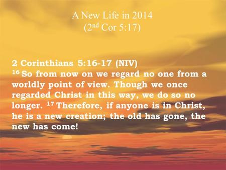 A New Life in 2014 (2nd Cor 5:17) 2 Corinthians 5:16-17 (NIV) 16 So from now on we regard no one from a worldly point of view. Though we once regarded.