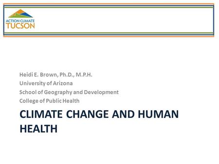 CLIMATE CHANGE AND HUMAN HEALTH Heidi E. Brown, Ph.D., M.P.H. University of Arizona School of Geography and Development College of Public Health.