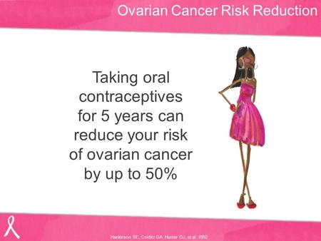Ovarian Cancer Risk Reduction Taking oral contraceptives for 5 years can reduce your risk of ovarian cancer by up to 50% Hankinson SE, Colditz GA, Hunter.