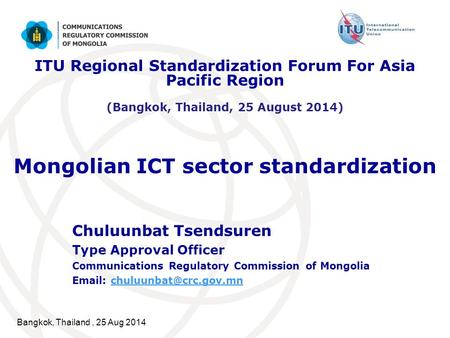 Bangkok, Thailand, 25 Aug 2014 Mongolian ICT sector standardization Chuluunbat Tsendsuren Type Approval Officer Communications Regulatory Commission of.