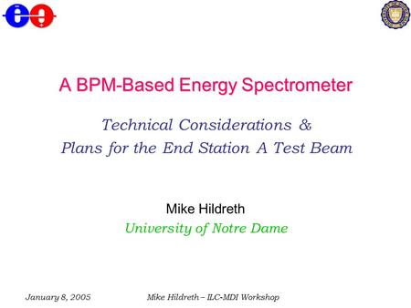 January 8, 2005Mike Hildreth – ILC-MDI Workshop A BPM-Based Energy Spectrometer Technical Considerations & Plans for the End Station A Test Beam Mike Hildreth.
