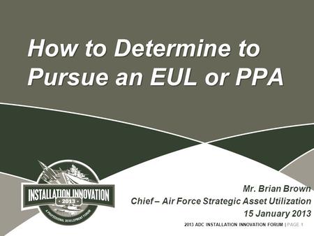 2013 ADC INSTALLATION INNOVATION FORUM | PAGE 1 How to Determine to Pursue an EUL or PPA Mr. Brian Brown Chief – Air Force Strategic Asset Utilization.